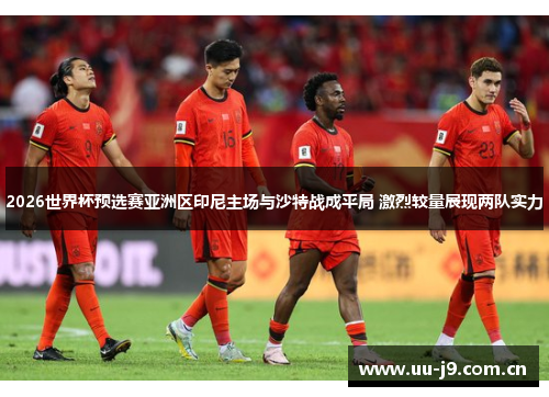 2026世界杯预选赛亚洲区印尼主场与沙特战成平局 激烈较量展现两队实力 2026世界杯预选赛亚洲区印尼主场与沙特战成平局 激烈较量展现两队实力