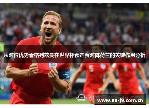 从对位优势看格列兹曼在世界杯预选赛对阵荷兰的关键作用分析