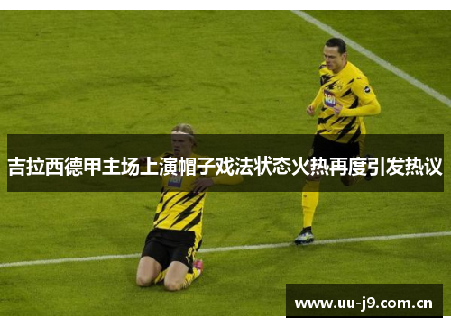 吉拉西德甲主场上演帽子戏法状态火热再度引发热议 吉拉西德甲主场上演帽子戏法状态火热再度引发热议
